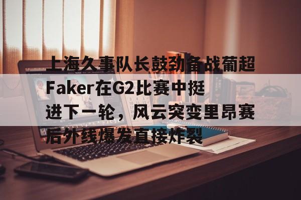 九游体育-上海久事队长鼓劲备战葡超Faker在G2比赛中挺进下一轮，风云突变里昂赛后外线爆发直接炸裂