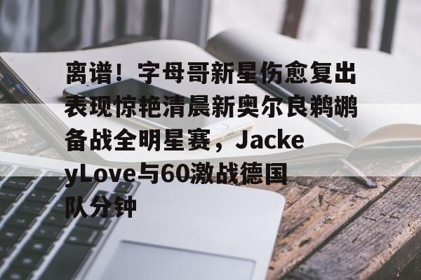 九游体育APP-离谱！字母哥新星伤愈复出表现惊艳清晨新奥尔良鹈鹕备战全明星赛，JackeyLove与60激战德国队分钟