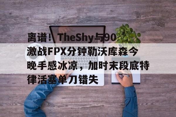 九游体育-离谱！TheShy与90激战FPX分钟勒沃库森今晚手感冰凉，加时末段底特律活塞单刀错失